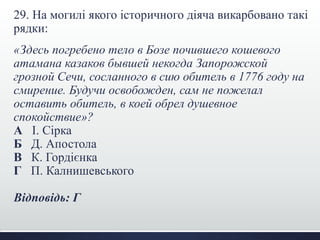 29. На могилі якого історичного діяча викарбовано такі
рядки:
«Здесь погребено тело в Бозе почившего кошевого
атамана казаков бывшей некогда Запорожской
грозной Сечи, сосланного в сию обитель в 1776 году на
смирение. Будучи освобожден, сам не пожелал
оставить обитель, в коей обрел душевное
спокойствие»?
А І. Сірка
Б Д. Апостола
В К. Гордієнка
Г П. Калнишевського
Відповідь: Г
 