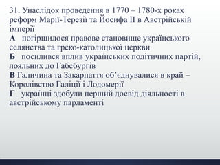 31. Унаслідок проведення в 1770 – 1780-х роках
реформ Марії-Терезії та Йосифа ІІ в Австрійській
імперії
А погіршилося правове становище українського
селянства та греко-католицької церкви
Б посилився вплив українських політичних партій,
лояльних до Габсбургів
В Галичина та Закарпаття об’єднувалися в край –
Королівство Галіції і Лодомерії
Г українці здобули перший досвід діяльності в
австрійському парламенті
 