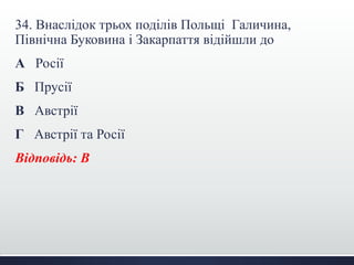 34. Внаслідок трьох поділів Польщі Галичина,
Північна Буковина і Закарпаття відійшли до
А Росії
Б Прусії
В Австрії
Г Австрії та Росії
Відповідь: В
 