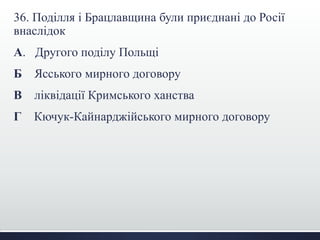 36. Поділля і Брацлавщина були приєднані до Росії
внаслідок
А. Другого поділу Польщі
Б Ясського мирного договору
В ліквідації Кримського ханства
Г Кючук-Кайнарджійського мирного договору
 
