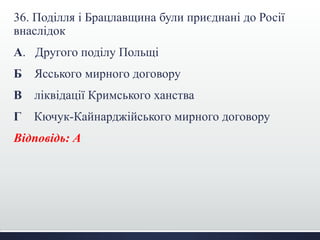 36. Поділля і Брацлавщина були приєднані до Росії
внаслідок
А. Другого поділу Польщі
Б Ясського мирного договору
В ліквідації Кримського ханства
Г Кючук-Кайнарджійського мирного договору
Відповідь: А
 