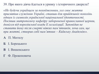 39. Про якого діяча йдеться в уривку з історичного джерела?
«Не будучи українцем за походженням, усе своє життя
присвятив служінню Україні, ставши для прийдешніх поколінь
одним із символів української національної ідентичності.
Посівши митрополичу кафедру забороненої православної церкви,
домігся від королівської влади її легалізації. Заповідав не
ставити йому після смерті ніяких пам’ятників, хоча сам, ще
при житті, створив собі пам’ятник – Київську Академію».
А П. Могилу
Б І. Борецького
В І. Вишенського
Г Ф. Прокоповича
 