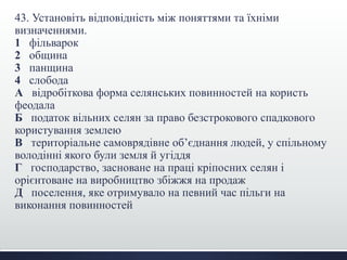 43. Установіть відповідність між поняттями та їхніми
визначеннями.
1 фільварок
2 община
3 панщина
4 слобода
А відробіткова форма селянських повинностей на користь
феодала
Б податок вільних селян за право безстрокового спадкового
користування землею
В територіальне самоврядівне об’єднання людей, у спільному
володінні якого були земля й угіддя
Г господарство, засноване на праці кріпосних селян і
орієнтоване на виробництво збіжжя на продаж
Д поселення, яке отримувало на певний час пільги на
виконання повинностей
 