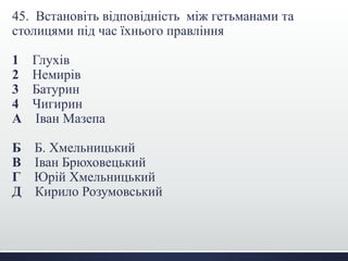 45. Встановіть відповідність між гетьманами та
столицями під час їхнього правління
1 Глухів
2 Немирів
3 Батурин
4 Чигирин
А Іван Мазепа
Б Б. Хмельницький
В Іван Брюховецький
Г Юрій Хмельницький
Д Кирило Розумовський
 