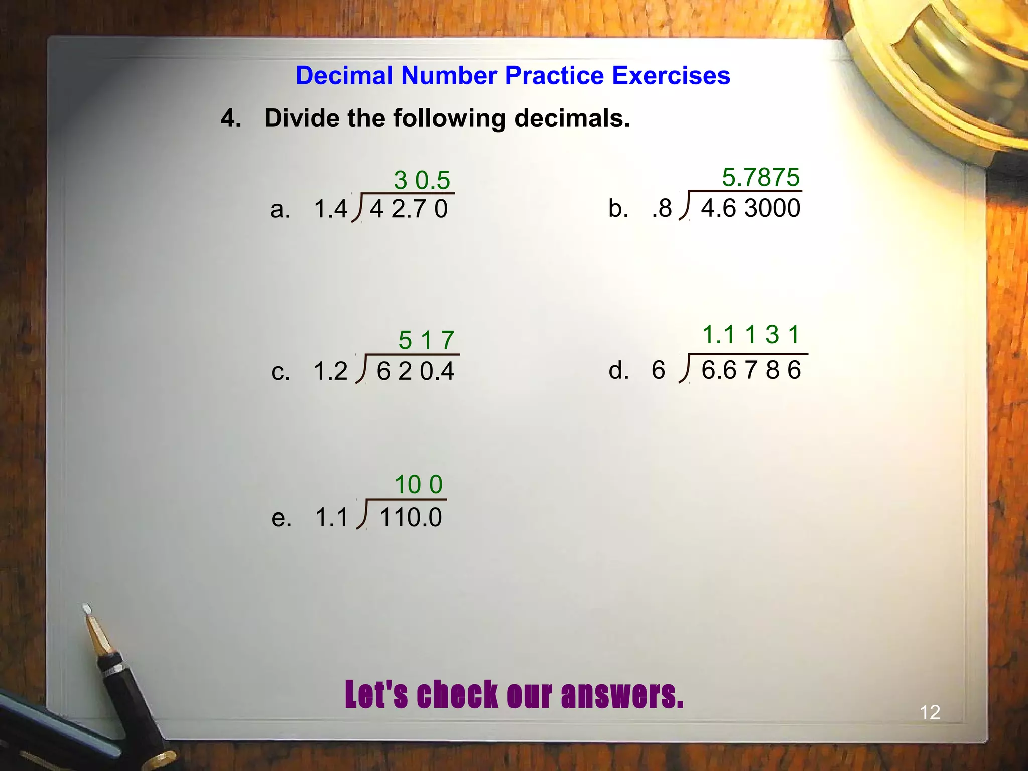 12
Decimal Number Practice Exercises
4. Divide the following decimals.
3 0.5
a. 1.4 4 2.7 0 b. .8 4.6 3000
c. 1.2 6 2 0.4 d. 6 6.6 7 8 6
e. 1.1 110.0
5.7875
5 1 7 1.1 1 3 1
10 0
 