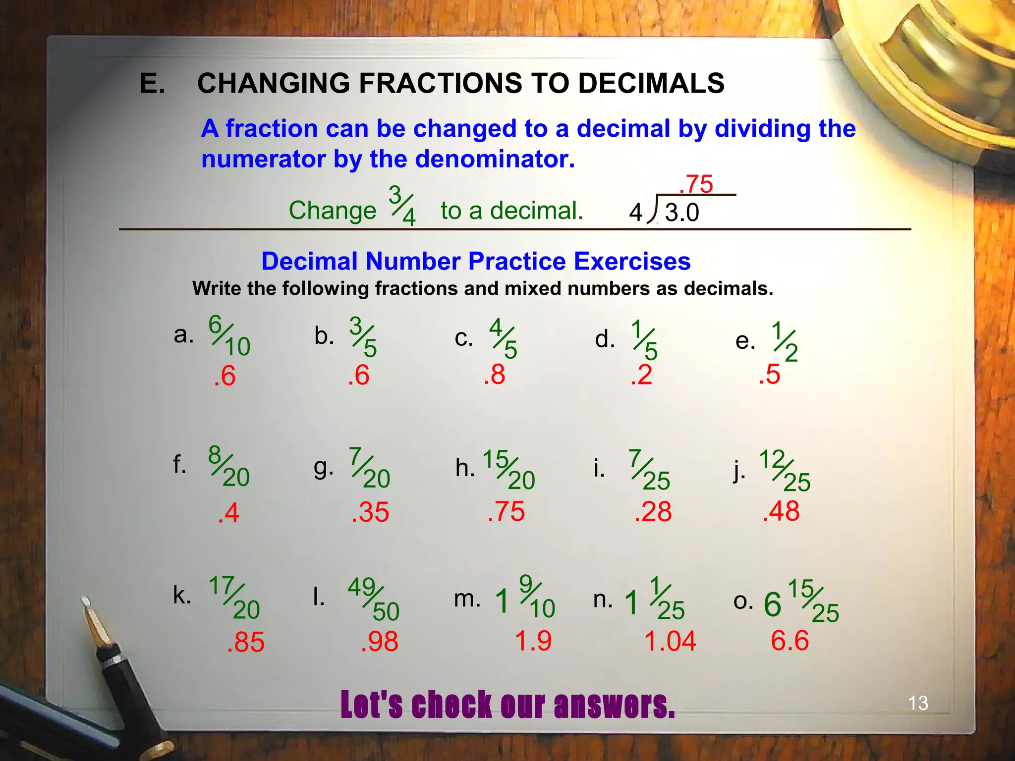 13
E. CHANGING FRACTIONS TO DECIMALS
A fraction can be changed to a decimal by dividing the
numerator by the denominator.
Change to a decimal.
3
4 4 3.0
.75
Decimal Number Practice Exercises
Write the following fractions and mixed numbers as decimals.
a. 6
10 b. 3
5 c. 4
5 d. 1
5 e. 1
2
f. 8
20 g. 7
20 h. 15
20 i. 7
25 j. 12
25
k. 17
20
l. 49
50
m.
9
10 n. o.1
1
251
15
256
.6 .6 .8 .2 .5
.4 .35 .75 .28 .48
.85 .98 1.9 1.04 6.6
 
