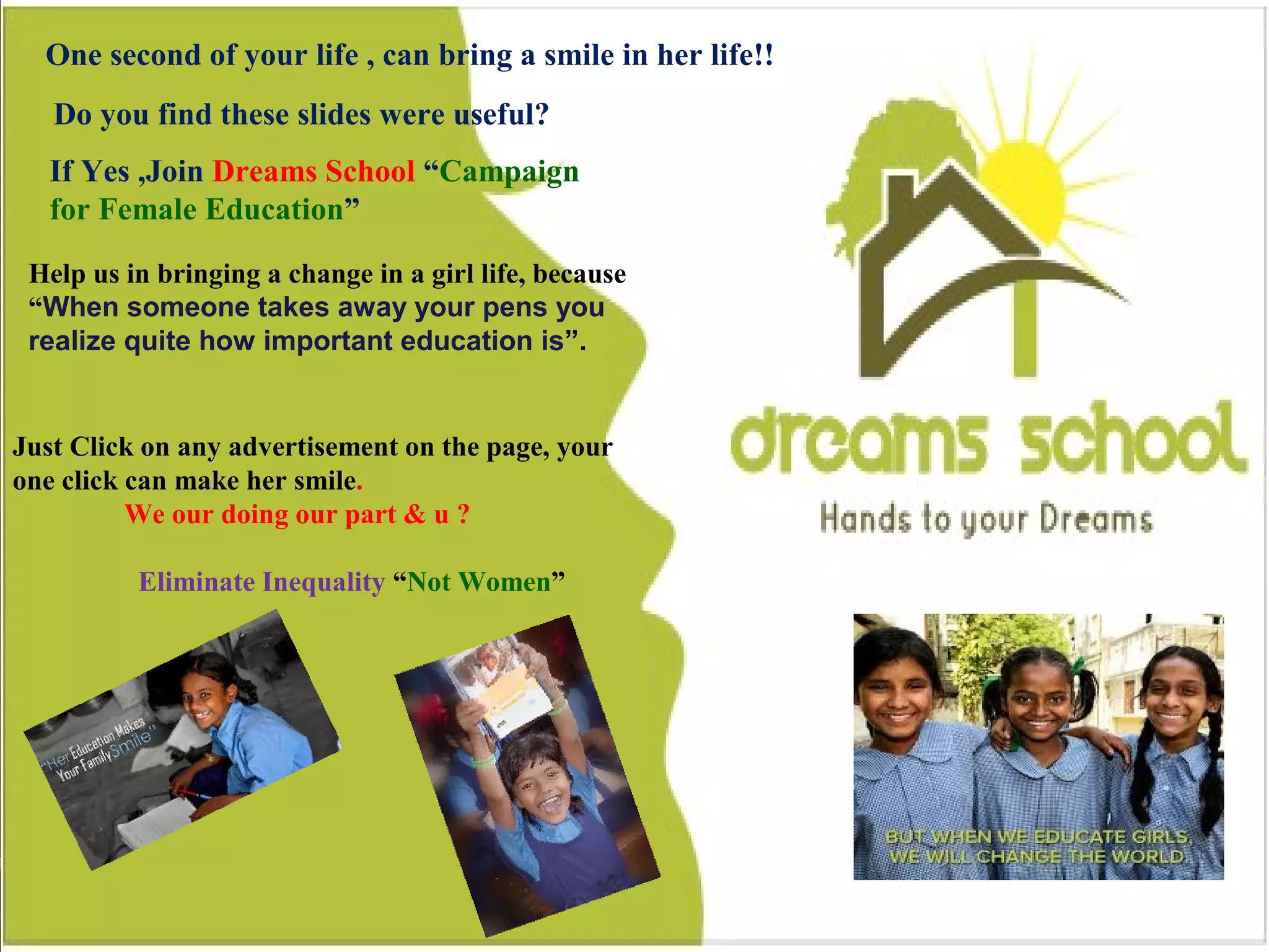 14
Do you find this slides were useful?
One second of your life , can bring a smile in a girl life
If Yes ,Join Dreams School “Campaign for Female Education”
Help us in bringing a change in a girl life, because “When someone takes away
your pens you realize quite how important education is”.
Just Click on any advertisement on the page, your one click can make her smile.
Eliminate Inequality “Not Women”
One second of your life , can bring a smile in her life!!
Do you find these slides were useful?
If Yes ,Join Dreams School “Campaign
for Female Education”
Help us in bringing a change in a girl life, because
“When someone takes away your pens you
realize quite how important education is”.
Just Click on any advertisement on the page, your
one click can make her smile.
We our doing our part & u ?
Eliminate Inequality “Not Women”
 