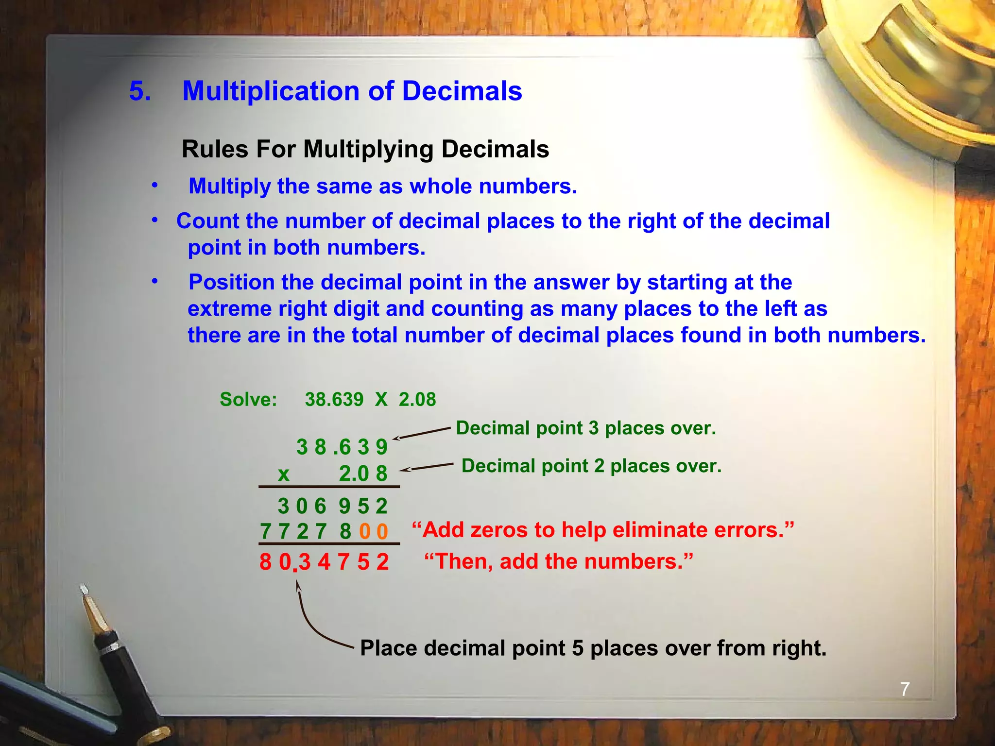 7
5. Multiplication of Decimals
• Multiply the same as whole numbers.
• Count the number of decimal places to the right of the decimal
point in both numbers.
• Position the decimal point in the answer by starting at the
extreme right digit and counting as many places to the left as
there are in the total number of decimal places found in both numbers.
Solve: 38.639 X 2.08
3 8 .6 3 9
x 2.0 8
“Add zeros to help eliminate errors.”0
“Then, add the numbers.”
3 0 6 9 5 2
Rules For Multiplying Decimals
7 7 2 7 8 0
8 0 3 4 7 5 2
Decimal point 3 places over.
Decimal point 2 places over.
.
Place decimal point 5 places over from right.
 