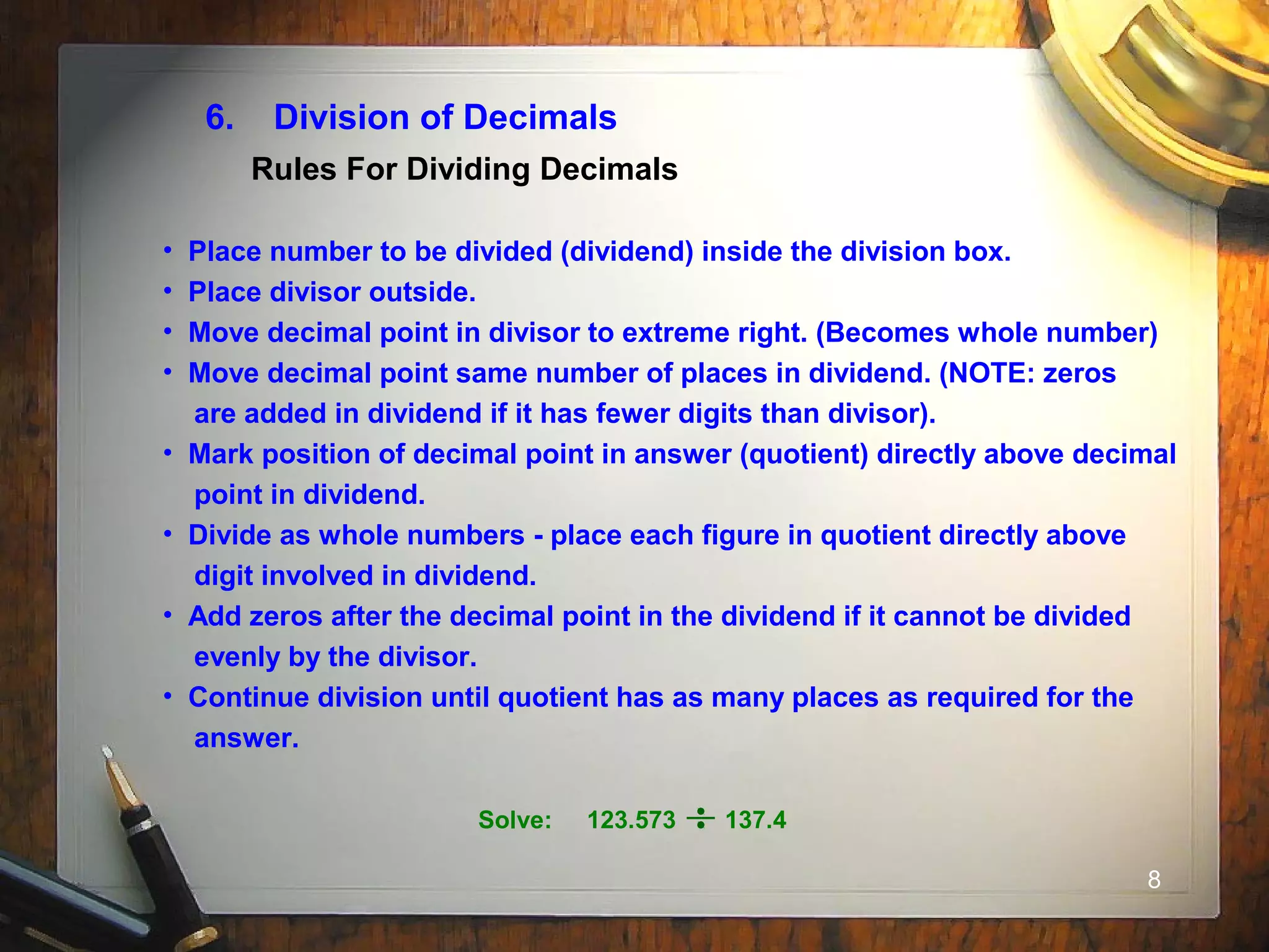 8
6. Division of Decimals
• Place number to be divided (dividend) inside the division box.
• Place divisor outside.
• Move decimal point in divisor to extreme right. (Becomes whole number)
• Move decimal point same number of places in dividend. (NOTE: zeros
are added in dividend if it has fewer digits than divisor).
• Mark position of decimal point in answer (quotient) directly above decimal
point in dividend.
• Divide as whole numbers - place each figure in quotient directly above
digit involved in dividend.
• Add zeros after the decimal point in the dividend if it cannot be divided
evenly by the divisor.
• Continue division until quotient has as many places as required for the
answer.
Rules For Dividing Decimals
Solve: 123.573 137.4
 