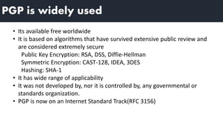 PGP is widely used
• Its available free worldwide
• It is based on algorithms that have survived extensive public review and
are considered extremely secure
Public Key Encryption: RSA, DSS, Diffie-Hellman
Symmetric Encryption: CAST-128, IDEA, 3DES
Hashing: SHA-1
• It has wide range of applicability
• It was not developed by, nor it is controlled by, any governmental or
standards organization.
• PGP is now on an Internet Standard Track(RFC 3156)
 