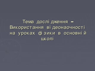 –Тема дослі дження –Тема дослі дження
Вик ористання ві деонаочностіВик ористання ві деонаочності
на урок ах фі зик и в основні йна урок ах фі зик и в основні й
шк олішк олі
 