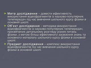 ► Мета дослідженняМета дослідження – довести ефективність– довести ефективність
використання відеофрагментів із науково-популярнихвикористання відеофрагментів із науково-популярних
телепередач під час вивчення шкільного курсу фізики втелепередач під час вивчення шкільного курсу фізики в
основній школі.основній школі.
► Об’єкт дослідженняОб’єкт дослідження – методика використання– методика використання
відеофрагментів із науково-популярних телепередач,відеофрагментів із науково-популярних телепередач,
присвячених детальному розгляду різних питаньприсвячених детальному розгляду різних питань
фізики, з метою більш ефективного засвоєння знань тафізики, з метою більш ефективного засвоєння знань та
основного матеріалу шкільного курсу фізики в основнійосновного матеріалу шкільного курсу фізики в основній
школі.школі.
► Предмет дослідженняПредмет дослідження – комплекс використання– комплекс використання
відеофрагментів під час вивчення шкільного курсувідеофрагментів під час вивчення шкільного курсу
фізики в основній школі.фізики в основній школі.
 