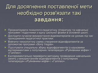 Для досягнення поставленої метиДля досягнення поставленої мети
необхідно розв'язати такінеобхідно розв'язати такі
завдання:завдання:
► Проаналізувати психолого-педагогічну літературу та навчальніПроаналізувати психолого-педагогічну літературу та навчальні
програми і підручники з курсу шкільної фізики в основній школі.програми і підручники з курсу шкільної фізики в основній школі.
► Дослідити сучасне використання відеоматеріалів на уроках під часДослідити сучасне використання відеоматеріалів на уроках під час
проходження педагогічної практики.проходження педагогічної практики.
► Вивчити технологічну схему створення відеофрагментів заВивчити технологічну схему створення відеофрагментів за
допомогою програми «допомогою програми «Sony VegasSony Vegas».».
► Підготувати спеціальну збірку відеофрагментів із науковимиПідготувати спеціальну збірку відеофрагментів із науковими
експериментами з популярних телепередач «Руйнівники міфів» іекспериментами з популярних телепередач «Руйнівники міфів» і
«Галілео».«Галілео».
► Експериментально перевірити методику проведення навчальнихЕкспериментально перевірити методику проведення навчальних
занять з використанням відеофрагментів з популярнихзанять з використанням відеофрагментів з популярних
телепередач «Руйнівники міфів» і «Галілео».телепередач «Руйнівники міфів» і «Галілео».
 