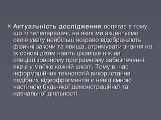 ► Актуальність дослідженняАктуальність дослідження полягає в тому,полягає в тому,
що ті телепередачі, на яких ми акцентуємощо ті телепередачі, на яких ми акцентуємо
свою увагу найбільш яскраво відображаютьсвою увагу найбільш яскраво відображають
фізичні закони та явища, отримувати знання нафізичні закони та явища, отримувати знання на
їх основі дітям навіть цікавіше ніж наїх основі дітям навіть цікавіше ніж на
спеціалізованому програмному забезпеченні,спеціалізованому програмному забезпеченні,
яке є у майже кожній школі. Тому в часяке є у майже кожній школі. Тому в час
інформаційних технологій використанняінформаційних технологій використання
подібних відеофрагментів є невід’ємноюподібних відеофрагментів є невід’ємною
частиною будь-якої демонстраційної тачастиною будь-якої демонстраційної та
навчальної діяльності.навчальної діяльності.
 