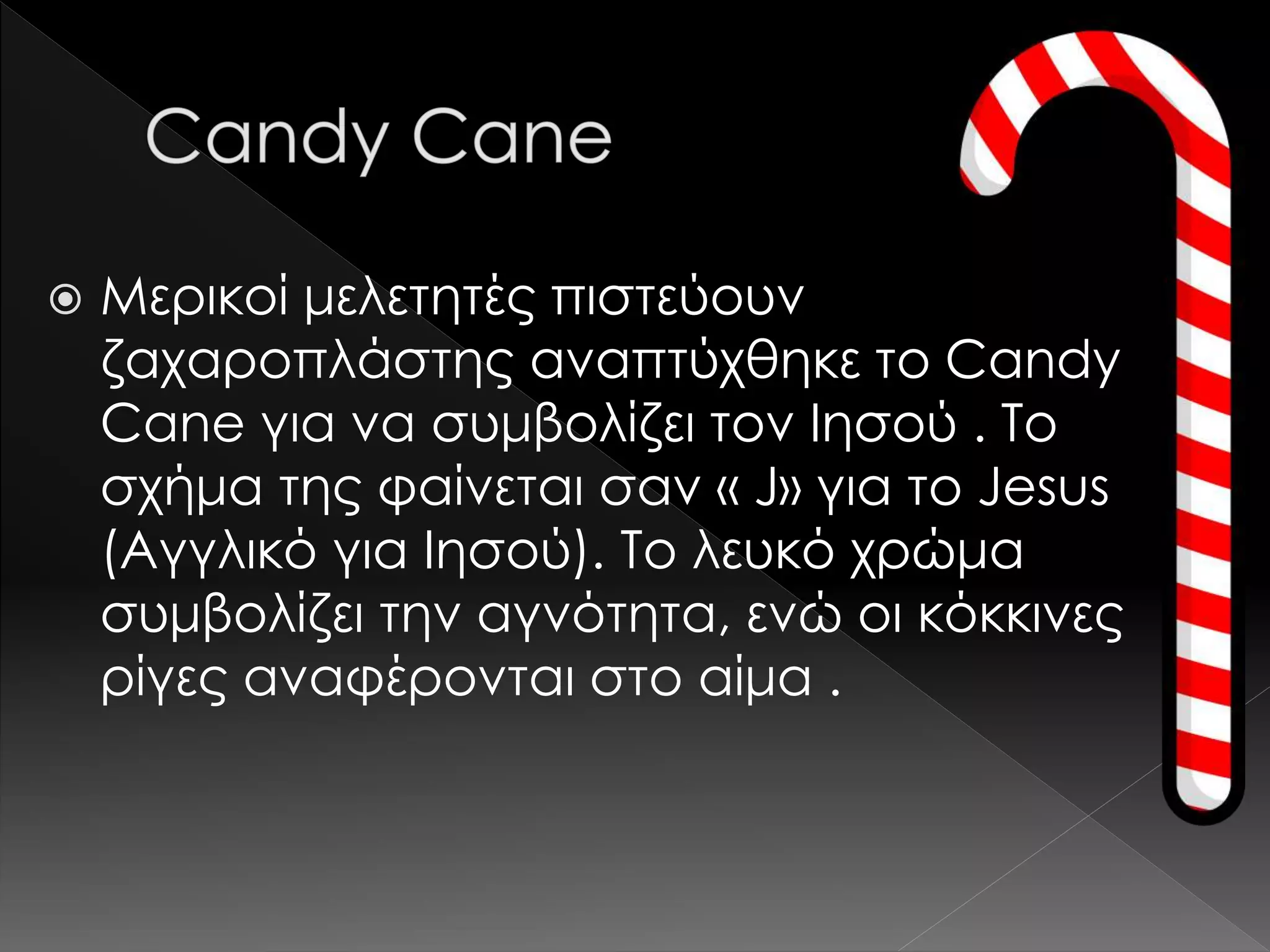  Μερικοί μελετητές πιστεύουν
ζαχαροπλάστης αναπτύχθηκε το Candy
Cane για να συμβολίζει τον Ιησού . Το
σχήμα της φαίνεται σαν « J» για το Jesus
(Αγγλικό για Ιησού). Το λευκό χρώμα
συμβολίζει την αγνότητα, ενώ οι κόκκινες
ρίγες αναφέρονται στο αίμα .
 