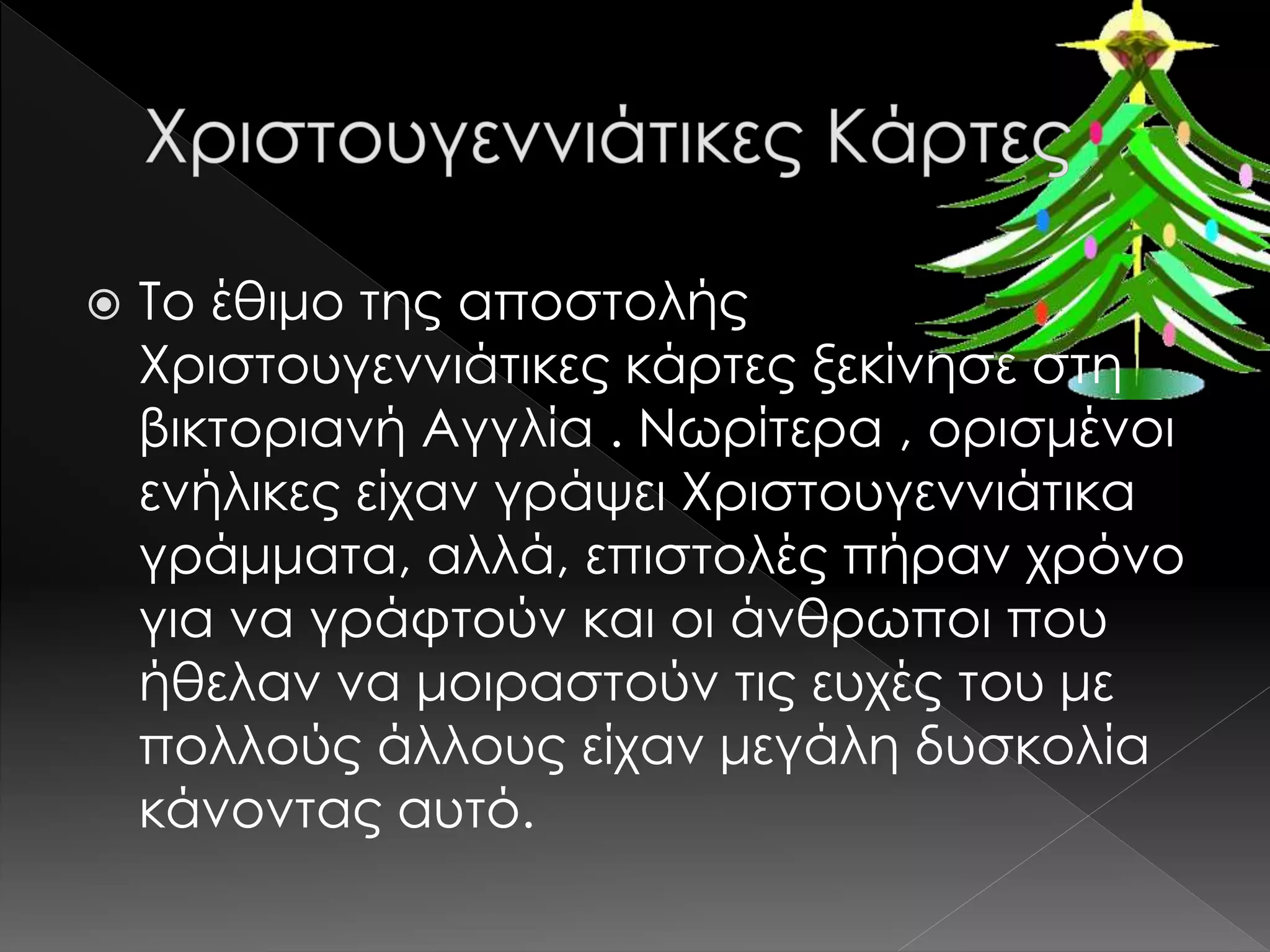  Το έθιμο της αποστολής
Χριστουγεννιάτικες κάρτες ξεκίνησε στη
βικτοριανή Αγγλία . Νωρίτερα , ορισμένοι
ενήλικες είχαν γράψει Χριστουγεννιάτικα
γράμματα, αλλά, επιστολές πήραν χρόνο
για να γράφτούν και οι άνθρωποι που
ήθελαν να μοιραστούν τις ευχές του με
πολλούς άλλους είχαν μεγάλη δυσκολία
κάνοντας αυτό.
 