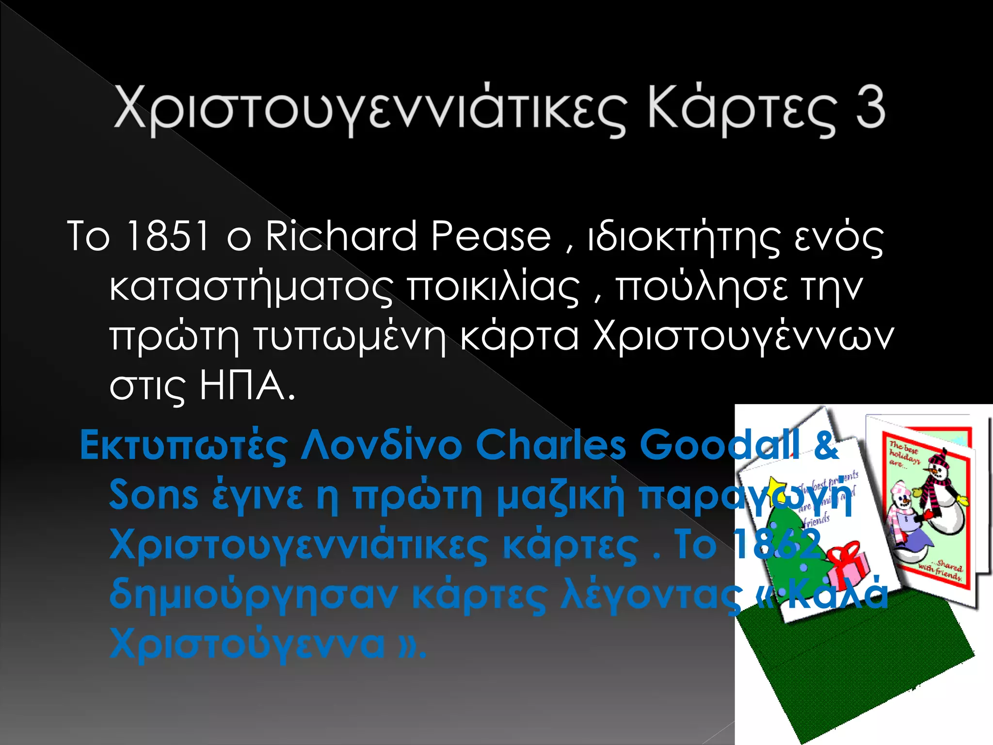 Το 1851 ο Richard Pease , ιδιοκτήτης ενός
καταστήματος ποικιλίας , πούλησε την
πρώτη τυπωμένη κάρτα Χριστουγέννων
στις ΗΠΑ.
Εκτυπωτές Λονδίνο Charles Goodall &
Sons έγινε η πρώτη μαζική παραγωγή
Χριστουγεννιάτικες κάρτες . Το 1862
δημιούργησαν κάρτες λέγοντας « Καλά
Χριστούγεννα ».
 