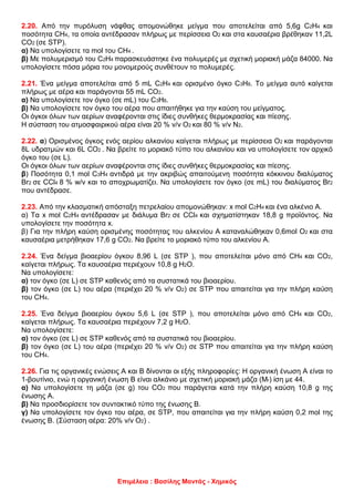 Επιμέλεια : Βασίλης Μαντάς - Χημικός
2.20. Από την πυρόλυση νάφθας απομονώθηκε μείγμα που αποτελείται από 5,6g C2H4 και
ποσότητα CH4, τα οποία αντέδρασαν πλήρως με περίσσεια Ο2 και στα καυσαέρια βρέθηκαν 11,2L
CO2 (σε STP).
α) Να υπολογίσετε τα mol του CH4 .
β) Με πολυμερισμό του C2H4 παρασκευάστηκε ένα πολυμερές με σχετική μοριακή μάζα 84000. Να
υπολογίσετε πόσα μόρια του μονομερούς συνθέτουν το πολυμερές.
2.21. Ένα μείγμα αποτελείται από 5 mL C2H4 και ορισμένο όγκο C3H8. Το μείγμα αυτό καίγεται
πλήρως με αέρα και παράγονται 55 mL CO2.
α) Να υπολογίσετε τον όγκο (σε mL) του C3H8.
β) Να υπολογίσετε τον όγκο του αέρα που απαιτήθηκε για την καύση του μείγματος.
Οι όγκοι όλων των αερίων αναφέρονται στις ίδιες συνθήκες θερμοκρασίας και πίεσης.
Η σύσταση του ατμοσφαιρικού αέρα είναι 20 % v/v Ο2 και 80 % v/v Ν2.
2.22. α) Ορισμένος όγκος ενός αερίου αλκανίου καίγεται πλήρως με περίσσεια Ο2 και παράγονται
8L υδρατμών και 6L CO2 . Να βρείτε το μοριακό τύπο του αλκανίου και να υπολογίσετε τον αρχικό
όγκο του (σε L).
Οι όγκοι όλων των αερίων αναφέρονται στις ίδιες συνθήκες θερμοκρασίας και πίεσης.
β) Ποσότητα 0,1 mol C3H4 αντιδρά με την ακριβώς απαιτούμενη ποσότητα κόκκινου διαλύματος
Br2 σε CCl4 8 % w/v και το αποχρωματίζει. Να υπολογίσετε τον όγκο (σε mL) του διαλύματος Br2
που αντέδρασε.
2.23. Aπό την κλασματική απόσταξη πετρελαίου απομονώθηκαν: x mol C2H4 και ένα αλκένιο Α.
α) Τα x mol C2H4 αντέδρασαν με διάλυμα Br2 σε CCl4 και σχηματίστηκαν 18,8 g προϊόντος. Να
υπολογίσετε την ποσότητα x.
β) Για την πλήρη καύση ορισμένης ποσότητας του αλκενίου Α καταναλώθηκαν 0,6mol Ο2 και στα
καυσαέρια μετρήθηκαν 17,6 g CO2. Να βρείτε το μοριακό τύπο του αλκενίου Α.
2.24. Ένα δείγμα βιοαερίου όγκου 8,96 L (σε STP ), που αποτελείται μόνο από CH4 και CO2,
καίγεται πλήρως. Τα καυσαέρια περιέχουν 10,8 g Η2Ο.
Να υπολογίσετε:
α) τον όγκο (σε L) σε STP καθενός από τα συστατικά του βιοαερίου.
β) τον όγκο (σε L) του αέρα (περιέχει 20 % v/v Ο2) σε STP που απαιτείται για την πλήρη καύση
του CH4.
2.25. Ένα δείγμα βιοαερίου όγκου 5,6 L (σε STP ), που αποτελείται μόνο από CH4 και CO2,
καίγεται πλήρως. Τα καυσαέρια περιέχουν 7,2 g Η2Ο.
Να υπολογίσετε:
α) τον όγκο (σε L) σε STP καθενός από τα συστατικά του βιοαερίου.
β) τον όγκο (σε L) του αέρα (περιέχει 20 % v/v Ο2) σε STP που απαιτείται για την πλήρη καύση
του CH4.
2.26. Για τις οργανικές ενώσεις Α και Β δίνονται οι εξής πληροφορίες: Η οργανική ένωση Α είναι το
1-βουτίνιο, ενώ η οργανική ένωση Β είναι αλκάνιο με σχετική μοριακή μάζα (Mr) ίση με 44.
α) Να υπολογίσετε τη μάζα (σε g) του CO2 που παράγεται κατά την πλήρη καύση 10,8 g της
ένωσης Α.
β) Να προσδιορίσετε τον συντακτικό τύπο της ένωσης Β.
γ) Να υπολογίσετε τον όγκο του αέρα, σε STP, που απαιτείται για την πλήρη καύση 0,2 mol της
ένωσης Β. (Σύσταση αέρα: 20% v/v Ο2) .
 