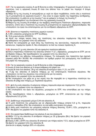 Επιμέλεια : Βασίλης Μαντάς - Χημικός
2.27. Για τις οργανικές ενώσεις Α και Β δίνονται οι εξής πληροφορίες: Η οργανική ένωση Α είναι το
προπένιο, ενώ η οργανική ένωση Β είναι ένα αλκίνιο που το μόριό του περιέχει 4 άτομα
υδρογόνου.
α) Μάζα 8,4 g της ένωσης Α κατεργάζεται με νερό σε όξινο περιβάλλον, οπότε όλη η ποσότητα
της Α μετατρέπεται σε οργανική ένωση Γ, που είναι το κύριο προϊόν της παραπάνω αντίδρασης.
Να υπολογίσετε τη μάζα σε g της ένωσης Γ και να γράψετε το όνομα της ένωσης Γ.
β) i) Να προσδιορίσετε τον συντακτικό τύπο της οργανικής ένωσης Β.
ii) Μάζα 8 g της ένωσης Β αντιδρά με την ακριβώς απαιτούμενη ποσότητα υδρογόνου, παρουσία
καταλύτη, οπότε όλη η ποσότητα της ένωσης Β μετατρέπεται σε κορεσμένο υδρογονάνθρακα. Να
υπολογίσετε τον όγκο του απαιτούμενου για την αντίδραση υδρογόνου σε STP.
2.28. Δίνονται οι παρακάτω ποσότητες χημικών ουσιών:
Α. 4,48 L αλκανίου μετρημένα σε STP συνθήκες.
Β. 10,4 g ακετυλενίου (CH≡CH)
α) Κατά την πλήρη καύση όλης της ποσότητας του αλκανίου παράγονται 18g Η2Ο. Να
προσδιορίσετε τον μοριακό τύπο του αλκανίου.
β) Κατά την κατεργασία με νερό όλης της ποσότητας του ακετυλενίου, παρουσία κατάλληλων
καταλυτών, παράγεται προϊόν Χ. Να υπολογίσετε τα mol του τελικού προϊόντος Χ.
2.29. Δίνονται 21 g ενός αλκενίου (Χ) και ορισμένη ποσότητα αιθενίου.
α) Όλη η παραπάνω ποσότητα του αλκενίου απαιτεί 11,2 L υδρογόνου, μετρημένα σε STP, για να
αντιδράσει πλήρως. Να προσδιορίσετε τον μοριακό τύπο του αλκενίου Χ.
β) Η ποσότητα του αιθενίου πολυμερίζεται πλήρως. Το πολυμερές που προκύπτει έχει σχετική
μοριακή μάζα Mr= 56.000. Να υπολογίσετε τον αριθμό μορίων του μονομερούς που συνθέτουν
ένα μόριο του πολυμερούς.
2.30. Για τις οργανικές ενώσεις Α και Β δίνονται οι εξής πληροφορίες:
H ένωση Α είναι ένα αλκένιο με 4 άτομα άνθρακα στο μόριό του.
Η ένωση Β είναι ένα αλκάνιο. 29 g του αλκανίου Β κατέχουν όγκο 11,2 L σε STP.
α) 11,2g του αλκενίου Α καίγεται πλήρως με την απαιτούμενη ποσότητα οξυγόνου. Να
υπολογίσετε τα mol του οξυγόνου που απαιτούνται για την καύση.
β) Να βρείτε τον μοριακό τύπο του αλκανίου Β.
γ) Να υπολογίσετε την μάζα σε g του νερού που θα παραχθεί αν η παραπάνω ποσότητα του
αλκανίου Β (29g) καεί πλήρως με περίσσεια οξυγόνου.
2.31. α) 4,4 g ενός αλκανίου Α καίγονται πλήρως παρουσία αέρα και παράγονται 13,2 g CO2.
i) Να βρείτε το μοριακό τύπο του αλκανίου Α.
ii) Να υπολογίσετε τον όγκο του οξυγόνου, μετρημένο σε STP, που απαιτήθηκε για την πλήρη
καύση.
β) Να προσδιορίσετε πόσα L υδρογόνου, μετρημένα σε STP, απαιτούνται για την πλήρη
υδρογόνωση 5,2 g C2H2.
2.32. Διαθέτουμε ισομοριακό μείγμα C2Η2 και αλκανίου Α.
α) Η μισή ποσότητα του μείγματος για να υδρογονωθεί πλήρως απαιτεί 0,4 g Η2, παρουσία
καταλύτη παλλαδίου (Pd). Να υπολογίσετε τα mol κάθε συστατικού στο μίγμα.
β) Η άλλη μισή ποσότητα του μείγματος καίγεται πλήρως δίνοντας 13,44 L CΟ2, μετρημένα σε
STP. Να βρείτε τον μοριακό τύπο του αλκανίου Α.
2.33. Στο εργαστήριο διαθέτουμε ένα αλκένιο Α και ένα αλκάνιο Β.
α) Μάζα 11,2 g του αλκενίου Α αντιδρούν πλήρως με 32 g βρωμίου (Br2). Να βρείτε τον μοριακό
τύπο του αλκενίου Α.
β) Όγκος 4,48 L (STP) του αλκανίου Β απαιτούν για πλήρη καύση 112 L αέρα μετρημένα σε STP.
Να βρείτε τον μοριακό τύπο του αλκανίου Β.
Δίνεται ότι ο αέρας περιέχει 20% v/v οξυγόνο.
 