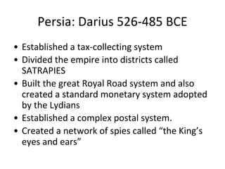 Persia: Darius 526-485 BCE
• Established a tax-collecting system
• Divided the empire into districts called
SATRAPIES
• Built the great Royal Road system and also
created a standard monetary system adopted
by the Lydians
• Established a complex postal system.
• Created a network of spies called “the King’s
eyes and ears”
 