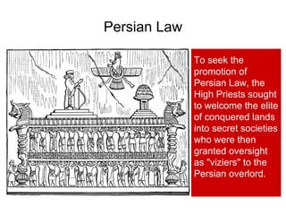 Persian Law
To seek the
promotion of
Persian Law, the
High Priests sought
to welcome the elite
of conquered lands
into secret societies
who were then
granted oversight
as "viziers" to the
Persian overlord.
 