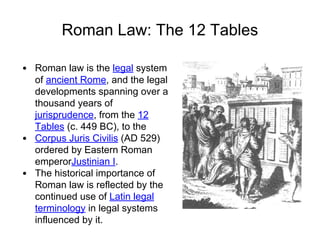 Roman Law: The 12 Tables
• Roman law is the legal system
of ancient Rome, and the legal
developments spanning over a
thousand years of
jurisprudence, from the 12
Tables (c. 449 BC), to the
• Corpus Juris Civilis (AD 529)
ordered by Eastern Roman
emperorJustinian I.
• The historical importance of
Roman law is reflected by the
continued use of Latin legal
terminology in legal systems
influenced by it.
 