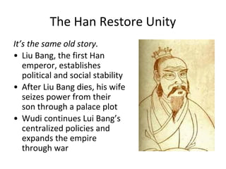 The Han Restore Unity
It’s the same old story.
• Liu Bang, the first Han
emperor, establishes
political and social stability
• After Liu Bang dies, his wife
seizes power from their
son through a palace plot
• Wudi continues Lui Bang’s
centralized policies and
expands the empire
through war
hausa.cri.cn
 
