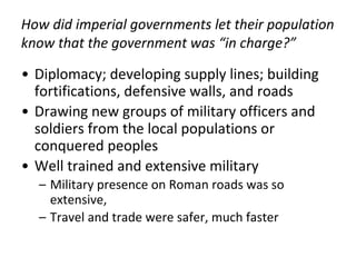 How did imperial governments let their population
know that the government was “in charge?”
• Diplomacy; developing supply lines; building
fortifications, defensive walls, and roads
• Drawing new groups of military officers and
soldiers from the local populations or
conquered peoples
• Well trained and extensive military
– Military presence on Roman roads was so
extensive,
– Travel and trade were safer, much faster
 