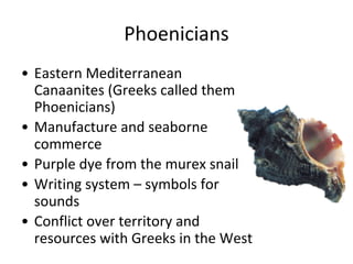 Phoenicians
• Eastern Mediterranean
Canaanites (Greeks called them
Phoenicians)
• Manufacture and seaborne
commerce
• Purple dye from the murex snail
• Writing system – symbols for
sounds
• Conflict over territory and
resources with Greeks in the West
 