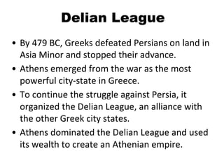 Delian League
• By 479 BC, Greeks defeated Persians on land in
Asia Minor and stopped their advance.
• Athens emerged from the war as the most
powerful city-state in Greece.
• To continue the struggle against Persia, it
organized the Delian League, an alliance with
the other Greek city states.
• Athens dominated the Delian League and used
its wealth to create an Athenian empire.
 