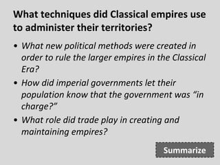 What techniques did Classical empires use
to administer their territories?
• What new political methods were created in
order to rule the larger empires in the Classical
Era?
• How did imperial governments let their
population know that the government was “in
charge?”
• What role did trade play in creating and
maintaining empires?
Summarize
 