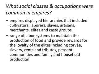 What social classes & occupations were
common in empires?
• empires displayed hierarchies that included
cultivators, laborers, slaves, artisans,
merchants, elites and caste groups.
• range of labor systems to maintain the
production of food and provide rewards for
the loyalty of the elites including corvée,
slavery, rents and tributes, peasant
communities and family and household
production
 