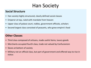 Other Classes
• Third class composed of artisans, made useful items, luxury goods
• Merchants occupied fourth class, trade not valued by Confucianism
• Slaves at bottom of society
• Military not an official class, but part of government and offered way to rise in
status
Social Structure
• Han society highly structured, clearly defined social classes
• Emperor at top, ruled with mandate from heaven
• Upper class of palace court, nobles, government officials, scholars
• Second largest class consisted of peasants, who grew empire’s food
Han Society
 