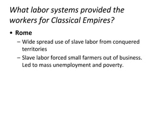 What labor systems provided the
workers for Classical Empires?
• Rome
– Wide spread use of slave labor from conquered
territories
– Slave labor forced small farmers out of business.
Led to mass unemployment and poverty.
 
