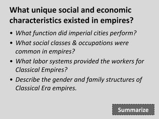 What unique social and economic
characteristics existed in empires?
• What function did imperial cities perform?
• What social classes & occupations were
common in empires?
• What labor systems provided the workers for
Classical Empires?
• Describe the gender and family structures of
Classical Era empires.
Summarize
 