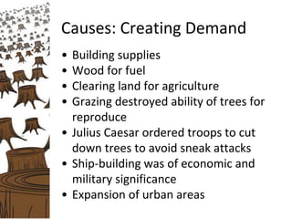 Causes: Creating Demand
• Building supplies
• Wood for fuel
• Clearing land for agriculture
• Grazing destroyed ability of trees for
reproduce
• Julius Caesar ordered troops to cut
down trees to avoid sneak attacks
• Ship-building was of economic and
military significance
• Expansion of urban areas
 