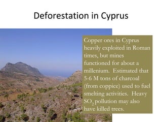 Deforestation in Cyprus
Copper ores in Cyprus
heavily exploited in Roman
times, but mines
functioned for about a
millenium. Estimated that
5-6 M tons of charcoal
(from coppice) used to fuel
smelting activities. Heavy
SO2
pollution may also
have killed trees.
 