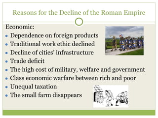 Reasons for the Decline of the Roman Empire
Economic:
● Dependence on foreign products
● Traditional work ethic declined
● Decline of cities’ infrastructure
● Trade deficit
● The high cost of military, welfare and government
● Class economic warfare between rich and poor
● Unequal taxation
● The small farm disappears
 