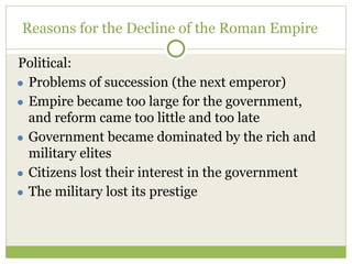 Reasons for the Decline of the Roman Empire
Political:
● Problems of succession (the next emperor)
● Empire became too large for the government,
and reform came too little and too late
● Government became dominated by the rich and
military elites
● Citizens lost their interest in the government
● The military lost its prestige
 