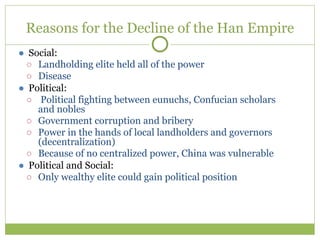 Reasons for the Decline of the Han Empire
● Social:
○ Landholding elite held all of the power
○ Disease
● Political:
○ Political fighting between eunuchs, Confucian scholars
and nobles
○ Government corruption and bribery
○ Power in the hands of local landholders and governors
(decentralization)
○ Because of no centralized power, China was vulnerable
● Political and Social:
○ Only wealthy elite could gain political position
 