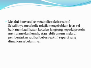 • Melalui konversi ke metabolic toksis reaktif.
Sebaliknya metabolic toksik menyebabkan jejas sel
baik memlaui ikatan kovalen langsung kepada protein
membrane dan lemak, atau lebih umum melalui
pembentukan radikal bebas reaktif, seperti yang
diuraikan sebelumnya.
 