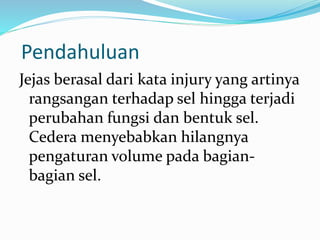 Pendahuluan
Jejas berasal dari kata injury yang artinya
rangsangan terhadap sel hingga terjadi
perubahan fungsi dan bentuk sel.
Cedera menyebabkan hilangnya
pengaturan volume pada bagian-
bagian sel.
 