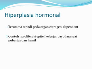 Terutama terjadi pada organ estrogen-dependent
Contoh : proliferasi epitel kelenjar payudara saat
pubertas dan hamil
Hiperplasia hormonal
 