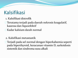 1. Kalsifikasi distrofik
Terutama terjadi pada daerah nekrosis koagulatif,
kaseosa dan liqu0efektif
Kadar kalsium darah normal
2. Kalsifikasi metastastik
Terjadi pada sel normal dengan hiperkalsemia seperti
pada hiperthyroid, keracunan vitamin D, sarkoidosis
sistemik dan sindroma susu alkali
Kalsifikasi
 