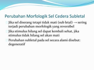 Perubahan Morfologik Sel Cedera Subletal
Jika sel diserang tetapi tidak mati (sub letal) → sering
terjadi perubahan morfologik yang reversibel
Jika stimulus hilang sel dapat kembali sehat, jika
stimulus tidak hilang sel akan mati
Perubahan subletal pada sel secara alami disebut:
degeneratif
 