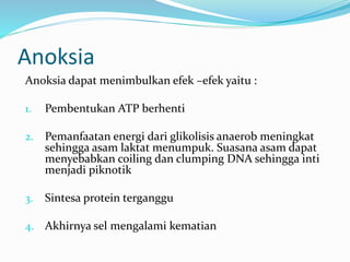 Anoksia dapat menimbulkan efek –efek yaitu :
1. Pembentukan ATP berhenti
2. Pemanfaatan energi dari glikolisis anaerob meningkat
sehingga asam laktat menumpuk. Suasana asam dapat
menyebabkan coiling dan clumping DNA sehingga inti
menjadi piknotik
3. Sintesa protein terganggu
4. Akhirnya sel mengalami kematian
Anoksia
 