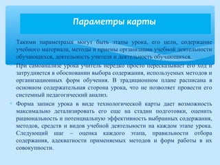 ∗ Такими параметрами могут быть этапы урока, его цели, содержание
учебного материала, методы и приемы организации учебной деятельности
обучающихся, деятельность учителя и деятельность обучающихся.
∗ При самоанализе урока учитель нередко просто пересказывает его ход и
затрудняется в обосновании выбора содержания, используемых методов и
организационных форм обучения. В традиционном плане расписана в
основном содержательная сторона урока, что не позволяет провести его
системный педагогический анализ.
∗ Форма записи урока в виде технологической карты дает возможность
максимально детализировать его еще на стадии подготовки, оценить
рациональность и потенциальную эффективность выбранных содержания,
методов, средств и видов учебной деятельности на каждом этапе урока.
Следующий шаг – оценка каждого этапа, правильности отбора
содержания, адекватности применяемых методов и форм работы в их
совокупности.
Параметры карты
 