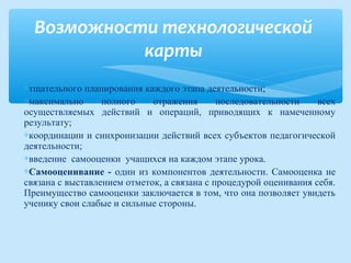∗тщательного планирования каждого этапа деятельности;
∗максимально полного отражения последовательности всех
осуществляемых действий и операций, приводящих к намеченному
результату;
∗координации и синхронизации действий всех субъектов педагогической
деятельности;
∗введение самооценки учащихся на каждом этапе урока.
∗Самооценивание - один из компонентов деятельности. Самооценка не
связана с выставлением отметок, а связана с процедурой оценивания себя.
Преимущество самооценки заключается в том, что она позволяет увидеть
ученику свои слабые и сильные стороны.
Возможности технологической
карты
 