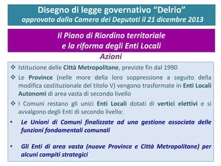  Istituzione delle Città Metropolitane, previste fin dal 1990
 Le Province (nelle more della loro soppressione a seguito della
modifica costituzionale del titolo V) vengono trasformate in Enti Locali
Autonomi di area vasta di secondo livello
 I Comuni restano gli unici Enti Locali dotati di vertici elettivi e si
avvalgono degli Enti di secondo livello:
• Le Unioni di Comuni finalizzate ad una gestione associata delle
funzioni fondamentali comunali
• Gli Enti di area vasta (nuove Province e Città Metropolitane) per
alcuni compiti strategici
Disegno di legge governativo “Delrio”
approvato dalla Camera dei Deputati il 21 dicembre 2013
Il Piano di Riordino territoriale
e la riforma degli Enti Locali
Azioni
 