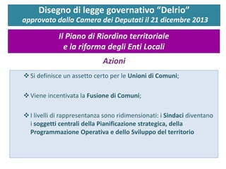 Si definisce un assetto certo per le Unioni di Comuni;
Viene incentivata la Fusione di Comuni;
I livelli di rappresentanza sono ridimensionati: i Sindaci diventano
i soggetti centrali della Pianificazione strategica, della
Programmazione Operativa e dello Sviluppo del territorio
Disegno di legge governativo “Delrio”
approvato dalla Camera dei Deputati il 21 dicembre 2013
Il Piano di Riordino territoriale
e la riforma degli Enti Locali
Azioni
 